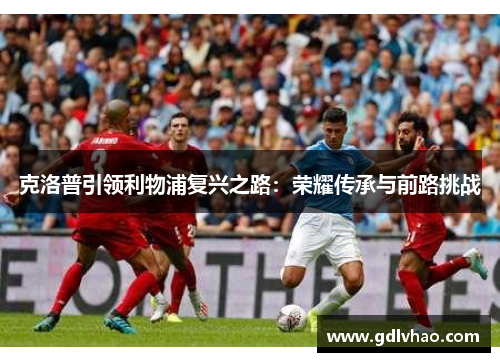 克洛普引领利物浦复兴之路：荣耀传承与前路挑战