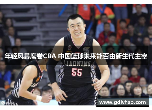 年轻风暴席卷CBA 中国篮球未来能否由新生代主宰