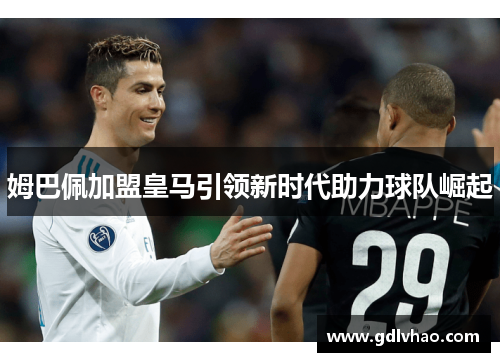 姆巴佩加盟皇马引领新时代助力球队崛起