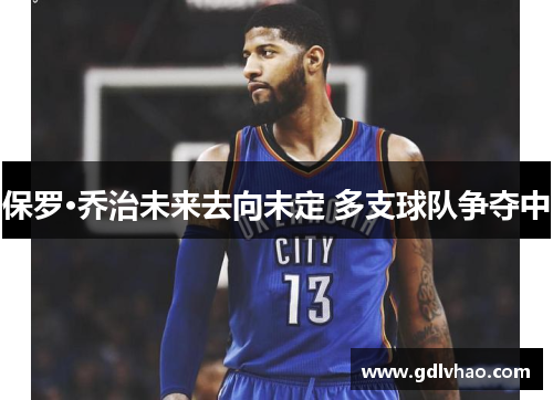 保罗·乔治未来去向未定 多支球队争夺中