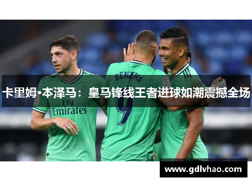 卡里姆·本泽马：皇马锋线王者进球如潮震撼全场