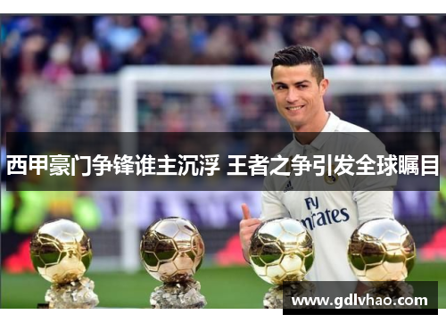 西甲豪门争锋谁主沉浮 王者之争引发全球瞩目