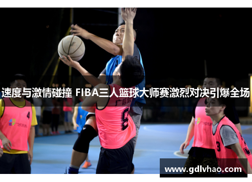 速度与激情碰撞 FIBA三人篮球大师赛激烈对决引爆全场