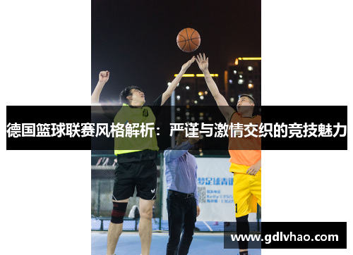 德国篮球联赛风格解析：严谨与激情交织的竞技魅力