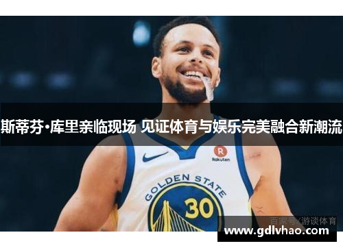 斯蒂芬·库里亲临现场 见证体育与娱乐完美融合新潮流