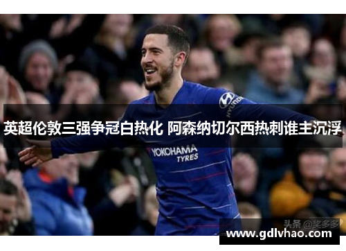 英超伦敦三强争冠白热化 阿森纳切尔西热刺谁主沉浮